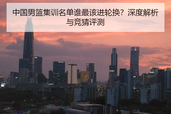中国男篮集训名单谁最该进轮换？深度解析与竞猜评测