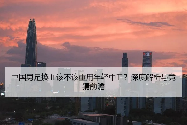 中国男足换血该不该重用年轻中卫？深度解析与竞猜前瞻