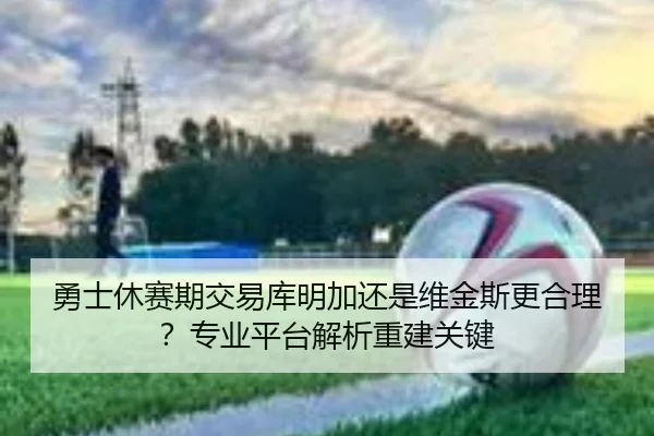 勇士休赛期交易库明加还是维金斯更合理？专业平台解析重建关键