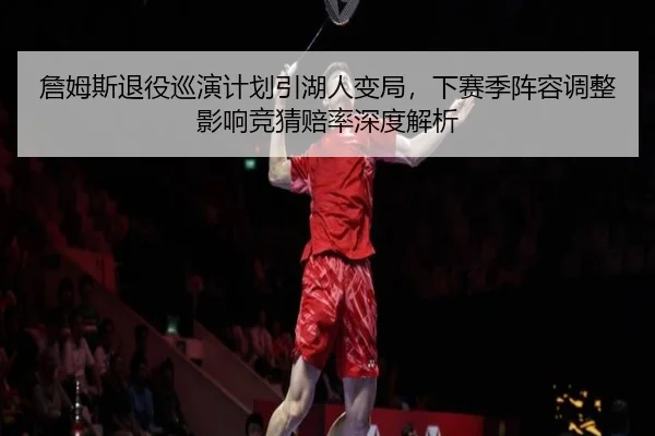 詹姆斯退役巡演计划引湖人变局，下赛季阵容调整影响竞猜赔率深度解析