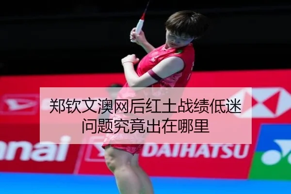 郑钦文澳网后红土战绩低迷 问题究竟出在哪里